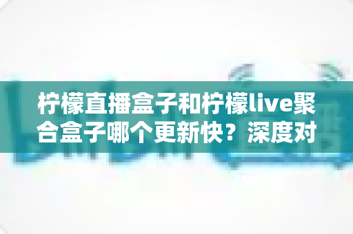 柠檬直播盒子和柠檬live聚合盒子哪个更新快？深度对比解析助你选对追剧利器