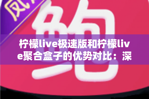 柠檬live极速版和柠檬live聚合盒子的优势对比：深度解析两大直播工具，帮你精准选出最优方案