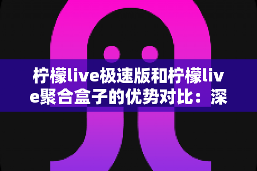 柠檬live极速版和柠檬live聚合盒子的优势对比：深度解析两大直播工具，帮你精准选出最优方案