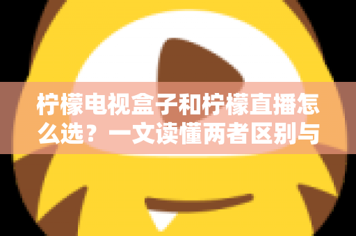 柠檬电视盒子和柠檬直播怎么选？一文读懂两者区别与最佳选择方案