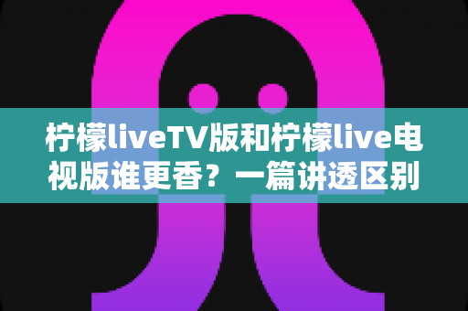柠檬liveTV版和柠檬live电视版谁更香?一篇讲透区别、体验与选择建议的深度对比测评 柠檬liveTV版和柠檬live电视版谁更香?一篇讲透区别、体验与选择建议的深度对比测评