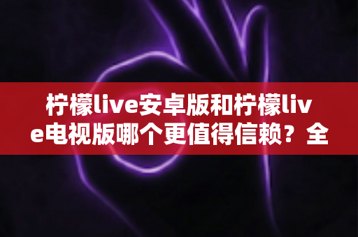 柠檬live安卓版和柠檬live电视版哪个更值得信赖？全面对比分析与安全使用指南
