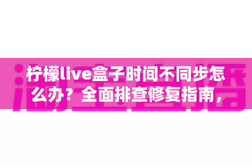 柠檬live盒子时间不同步怎么办？全面排查修复指南，一键解决时间显示错误困扰