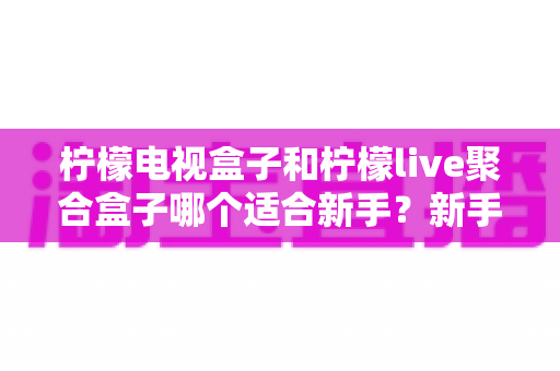 柠檬电视盒子和柠檬live聚合盒子哪个适合新手?新手选购避坑指南与深度对比解析 柠檬电视盒子和柠檬live聚合盒子哪个适合新手?新手选购避坑指南与深度对比解析