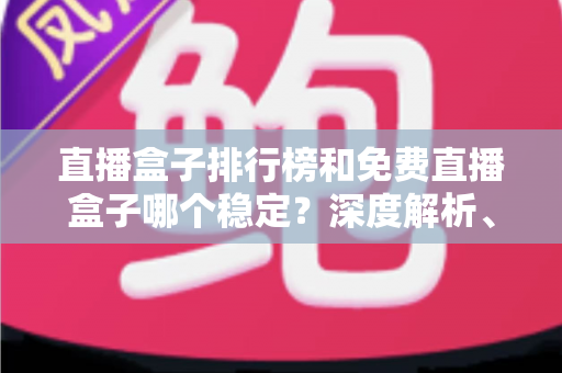 直播盒子排行榜和免费直播盒子哪个稳定?深度解析、选购技巧与避坑指南一文读懂 直播盒子排行榜和免费直播盒子哪个稳定?深度解析、选购技巧与避坑指南一文读懂
