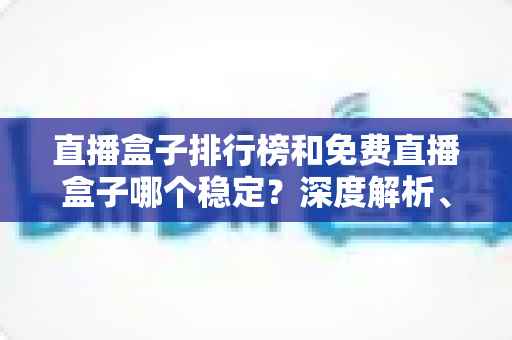 直播盒子排行榜和免费直播盒子哪个稳定？深度解析、选购技巧与避坑指南一文读懂