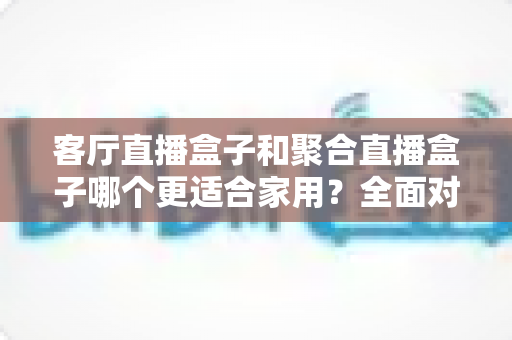 客厅直播盒子和聚合直播盒子哪个更适合家用？全面对比与选购避坑指南