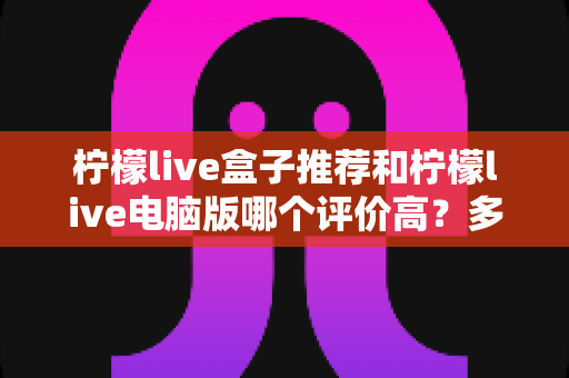 柠檬live盒子推荐和柠檬live电脑版哪个评价高？多维度对比评测与选择指南