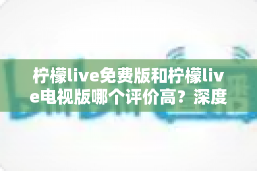 柠檬live免费版和柠檬live电视版哪个评价高？深度对比口碑差异与选择指南