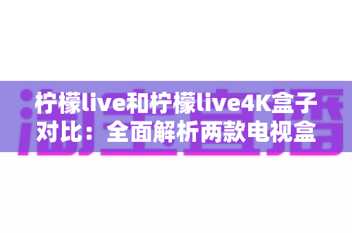 柠檬live和柠檬live4K盒子对比：全面解析两款电视盒子的差异，帮你选出最适合的那一款