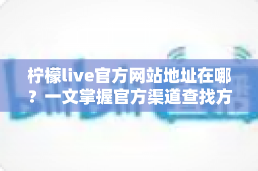 柠檬live官方网站地址在哪?一文掌握官方渠道查找方法与安全避坑指南 柠檬live官方网站地址在哪?一文掌握官方渠道查找方法与安全避坑指南