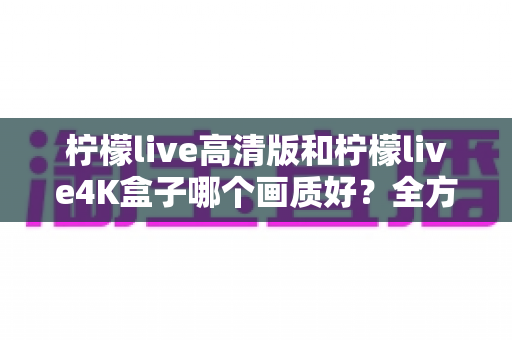柠檬live高清版和柠檬live4K盒子哪个画质好？全方位画质对比深度解析