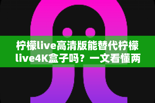 柠檬live高清版能替代柠檬live4K盒子吗?一文看懂两者差异与选购指南 柠檬live高清版能替代柠檬live4K盒子吗?一文看懂两者差异与选购指南