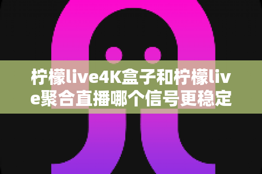 柠檬live4K盒子和柠檬live聚合直播哪个信号更稳定？深度对比解析与选购避坑指南