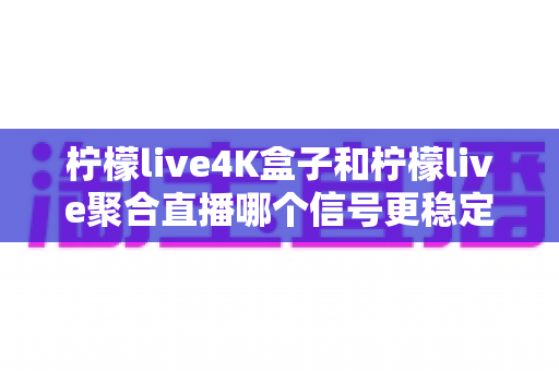 柠檬live4K盒子和柠檬live聚合直播哪个信号更稳定？深度对比解析与选购避坑指南