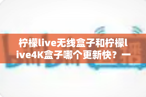柠檬live无线盒子和柠檬live4K盒子哪个更新快?一文读懂两款盒子的更新速度差异与选购攻略 柠檬live无线盒子和柠檬live4K盒子哪个更新快?一文读懂两款盒子的更新速度差异与选购攻略