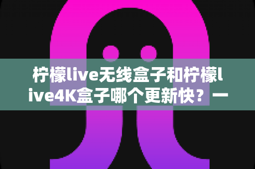 柠檬live无线盒子和柠檬live4K盒子哪个更新快?一文读懂两款盒子的更新速度差异与选购攻略 柠檬live无线盒子和柠檬live4K盒子哪个更新快?一文读懂两款盒子的更新速度差异与选购攻略