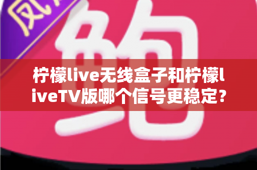 柠檬live无线盒子和柠檬liveTV版哪个信号更稳定?多维度深度对比与实用优化指南 柠檬live无线盒子和柠檬liveTV版哪个信号更稳定?多维度深度对比与实用优化指南