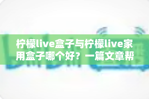 柠檬live盒子与柠檬live家用盒子哪个好?一篇文章帮你选对不踩坑 柠檬live盒子与柠檬live家用盒子哪个好?一篇文章帮你选对不踩坑