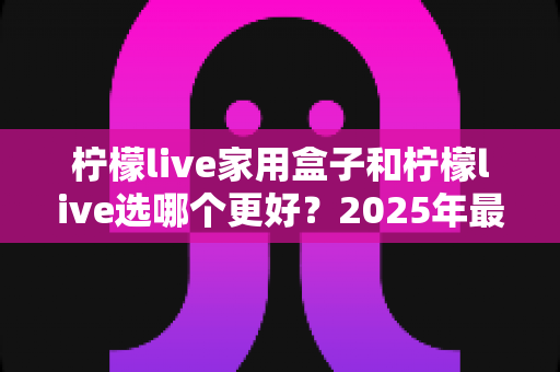 柠檬live家用盒子和柠檬live选哪个更好?2025年最全对比分析与家庭选购指南 柠檬live家用盒子和柠檬live选哪个更好?2025年最全对比分析与家庭选购指南