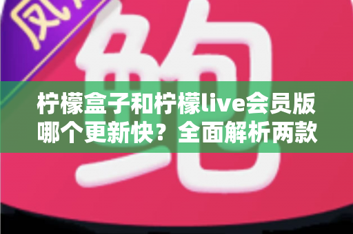 柠檬盒子和柠檬live会员版哪个更新快?全面解析两款软件的更新频率与使用体验 柠檬盒子和柠檬live会员版哪个更新快?全面解析两款软件的更新频率与使用体验