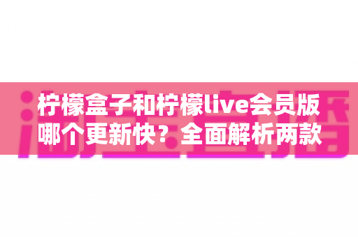 柠檬盒子和柠檬live会员版哪个更新快?全面解析两款软件的更新频率与使用体验 柠檬盒子和柠檬live会员版哪个更新快?全面解析两款软件的更新频率与使用体验