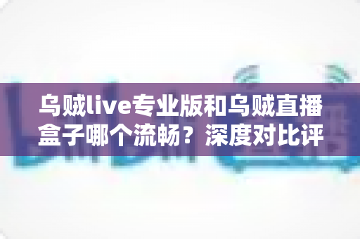 乌贼live专业版和乌贼直播盒子哪个流畅？深度对比评测与流畅度优化全指南