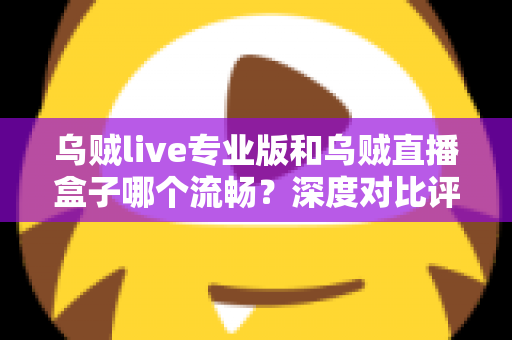 乌贼live专业版和乌贼直播盒子哪个流畅？深度对比评测与流畅度优化全指南