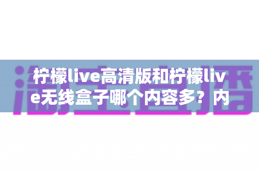 柠檬live高清版和柠檬live无线盒子哪个内容多？内容资源、画质体验与性价比全面深度对比解析