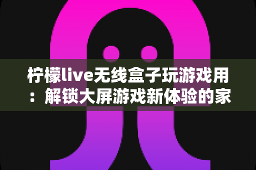 柠檬live无线盒子玩游戏用：解锁大屏游戏新体验的家庭娱乐神器