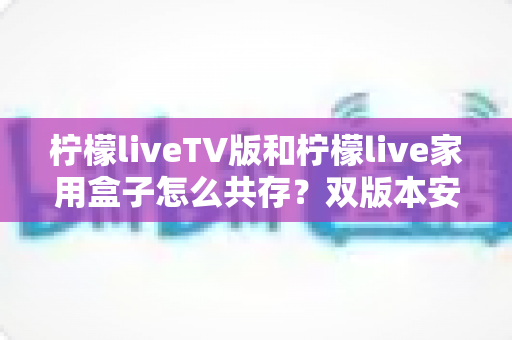 柠檬liveTV版和柠檬live家用盒子怎么共存？双版本安装使用全攻略