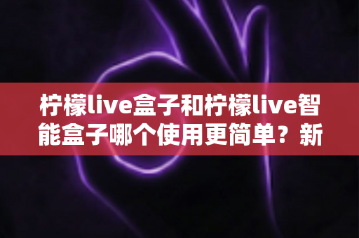 柠檬live盒子和柠檬live智能盒子哪个使用更简单?新手一看就懂的全维度对比评测 柠檬live盒子和柠檬live智能盒子哪个使用更简单?新手一看就懂的全维度对比评测