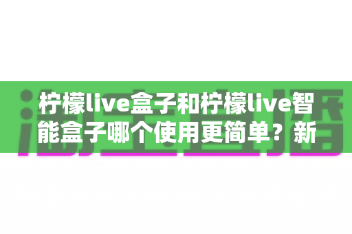柠檬live盒子和柠檬live智能盒子哪个使用更简单?新手一看就懂的全维度对比评测 柠檬live盒子和柠檬live智能盒子哪个使用更简单?新手一看就懂的全维度对比评测