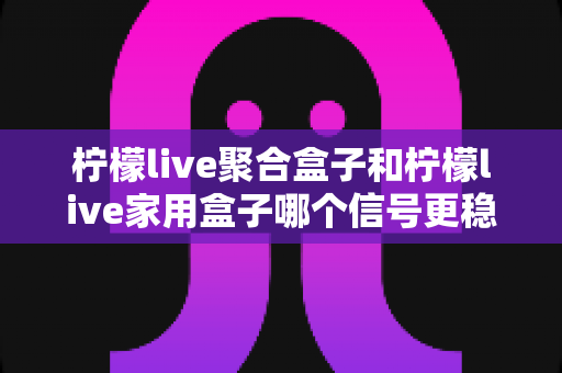 柠檬live聚合盒子和柠檬live家用盒子哪个信号更稳定？深度对比分析与选购指南