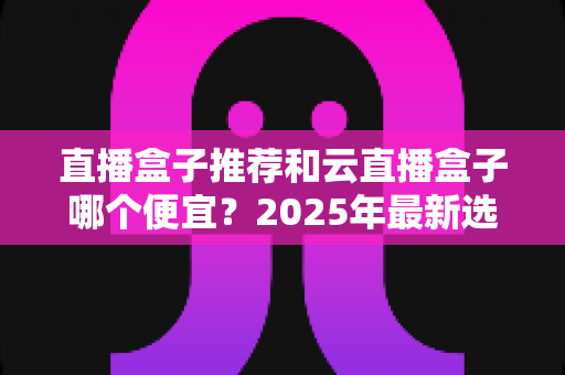 直播盒子推荐和云直播盒子哪个便宜?2025年最新选购指南与价格全解析 直播盒子推荐和云直播盒子哪个便宜?2025年最新选购指南与价格全解析