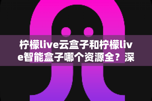 柠檬live云盒子和柠檬live智能盒子哪个资源全?深度对比帮你选对不选贵 柠檬live云盒子和柠檬live智能盒子哪个资源全?深度对比帮你选对不选贵