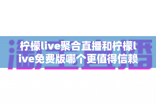 柠檬live聚合直播和柠檬live免费版哪个更值得信赖？深度对比测评与安全使用指南