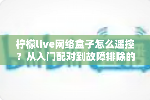 柠檬live网络盒子怎么遥控?从入门配对到故障排除的全能操作指南 柠檬live网络盒子怎么遥控?从入门配对到故障排除的全能操作指南
