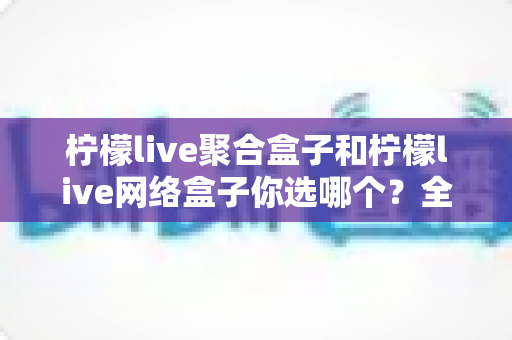 柠檬live聚合盒子和柠檬live网络盒子你选哪个?全方位深度对比,帮你找到最适合自己的家庭观影神器 柠檬live聚合盒子和柠檬live网络盒子你选哪个?全方位深度对比,帮你找到最适合自己的家庭观影神器