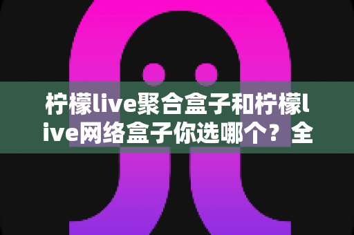柠檬live聚合盒子和柠檬live网络盒子你选哪个?全方位深度对比,帮你找到最适合自己的家庭观影神器 柠檬live聚合盒子和柠檬live网络盒子你选哪个?全方位深度对比,帮你找到最适合自己的家庭观影神器