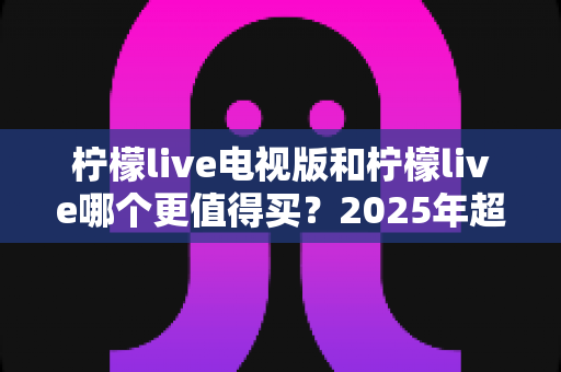 柠檬live电视版和柠檬live哪个更值得买?2025年超全对比评测与选购避坑指南 柠檬live电视版和柠檬live哪个更值得买?2025年超全对比评测与选购避坑指南