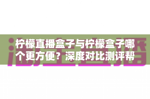 柠檬直播盒子与柠檬盒子哪个更方便?深度对比测评帮你找到最适合的观影利器 柠檬直播盒子与柠檬盒子哪个更方便?深度对比测评帮你找到最适合的观影利器