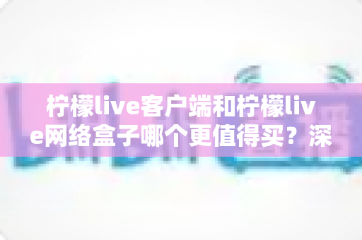 柠檬live客户端和柠檬live网络盒子哪个更值得买？深度对比与实用选购指南