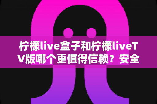 柠檬live盒子和柠檬liveTV版哪个更值得信赖?安全性、稳定性与适用人群深度测评全解析 柠檬live盒子和柠檬liveTV版哪个更值得信赖?安全性、稳定性与适用人群深度测评全解析