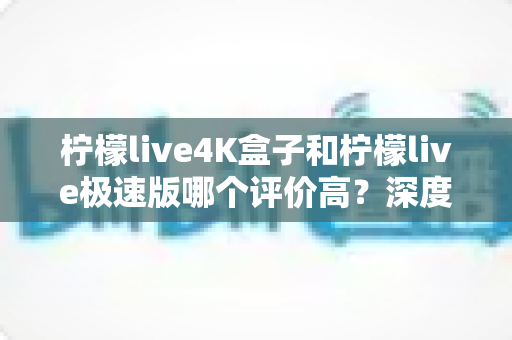 柠檬live4K盒子和柠檬live极速版哪个评价高?深度对比评测助你轻松选对版本 柠檬live4K盒子和柠檬live极速版哪个评价高?深度对比评测助你轻松选对版本