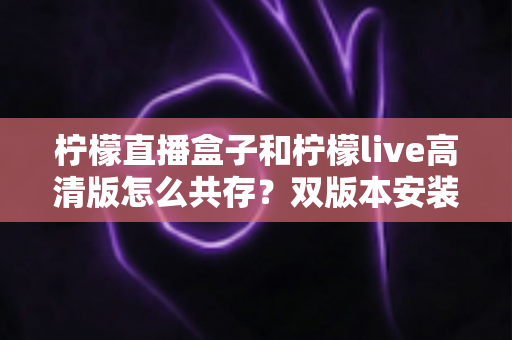 柠檬直播盒子和柠檬live高清版怎么共存?双版本安装共存全攻略与实用技巧一网打尽 柠檬直播盒子和柠檬live高清版怎么共存?双版本安装共存全攻略与实用技巧一网打尽