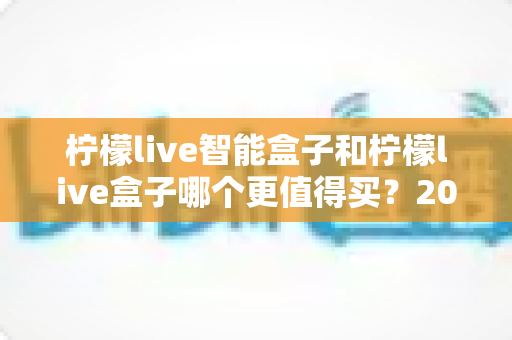柠檬live智能盒子和柠檬live盒子哪个更值得买？2025年最全选购对比指南助你告别选择困难