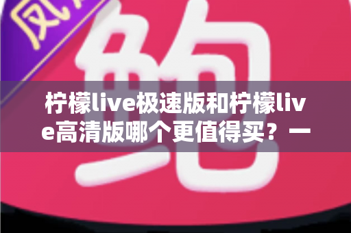 柠檬live极速版和柠檬live高清版哪个更值得买？一篇文章看懂区别、性价比与选购建议