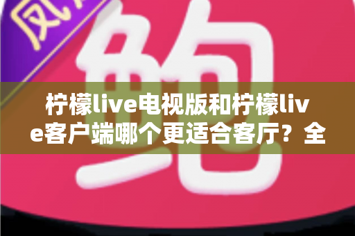 柠檬live电视版和柠檬live客户端哪个更适合客厅？全面对比助你打造理想大屏观影体验