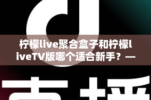 柠檬live聚合盒子和柠檬liveTV版哪个适合新手?——零基础用户选购与使用全攻略 柠檬live聚合盒子和柠檬liveTV版哪个适合新手?——零基础用户选购与使用全攻略